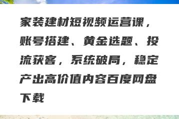 家装建材短视频运营课，账号搭建、黄金选题、投流获客，系统破局，稳定产出高价值内容百度网盘下载