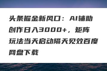 头条掘金新风口：AI辅助创作日入3000+，矩阵玩法当天启动隔天见效百度网盘下载