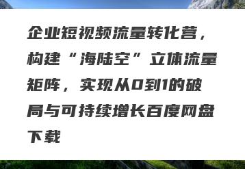 企业短视频流量转化营，构建“海陆空”立体流量矩阵，实现从0到1的破局与可持续增长百度网盘下载