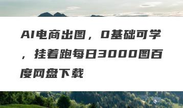 AI电商出图，0基础可学，挂着跑每日3000图百度网盘下载