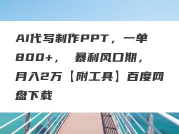 AI代写制作PPT，一单800+， 暴利风口期，月入2万【附工具】百度网盘下载
