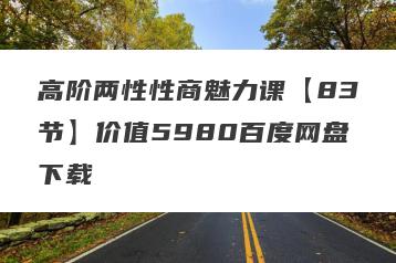 高阶两性性商魅力课【83节】价值5980百度网盘下载