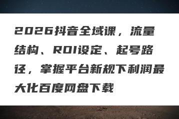 2026抖音全域课，流量结构、ROI设定、起号路径，掌握平台新规下利润最大化百度网盘下载