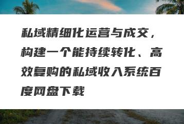 私域精细化运营与成交，构建一个能持续转化、高效复购的私域收入系统百度网盘下载