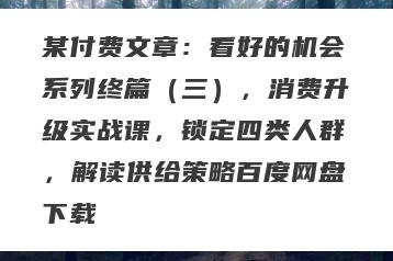 某付费文章：看好的机会系列终篇（三），消费升级实战课，锁定四类人群，解读供给策略百度网盘下载