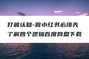 打破认知-做小红书必须先了解四个逻辑百度网盘下载