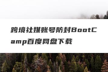 跨境社媒账号防封BootCamp百度网盘下载
