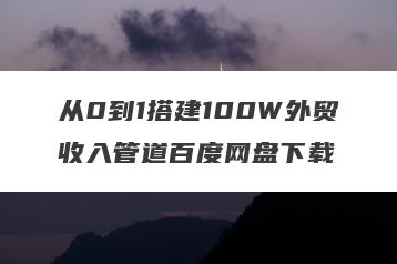 从0到1搭建100W外贸收入管道百度网盘下载