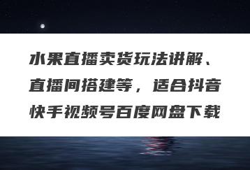 水果直播卖货玩法讲解、直播间搭建等，适合抖音快手视频号百度网盘下载