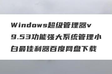 Windows超级管理器v9.53功能强大系统管理小白最佳利器百度网盘下载