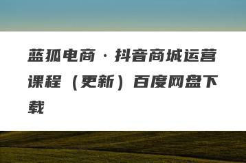 蓝狐电商·抖音商城运营课程（更新）百度网盘下载