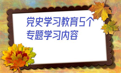 关于党史学习教育5个专题学习内容的信息