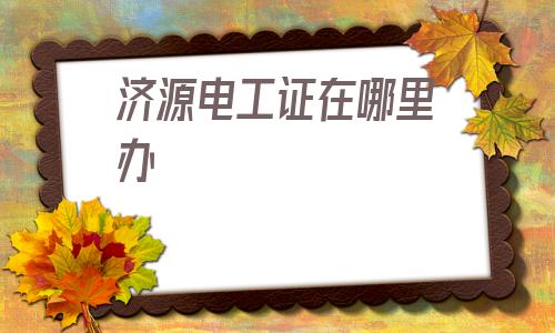 济源电工证在哪里办(济源电工证在哪里报名考试)