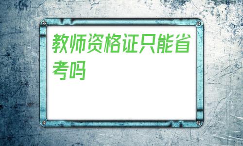 教师资格证只能省考吗(教师资格证可以跨省考吗)