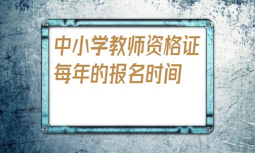 中小学教师资格证每年的报名时间(2020中小学教师资格证下半年报名时间)