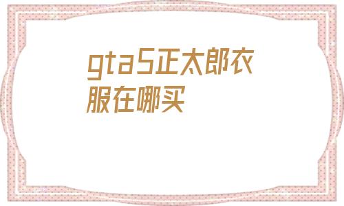 gta5正太郎衣服在哪买(gta5在哪里买商务休闲服装)