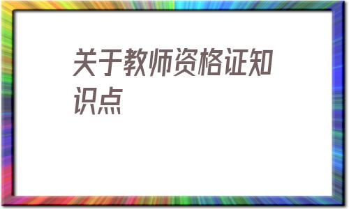 关于教师资格证知识点(教师资格证重点知识点总结)