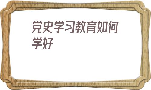 党史学习教育如何学好的简单介绍