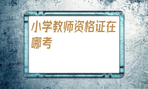 小学教师资格证在哪考(2020年教师资格证时间表)