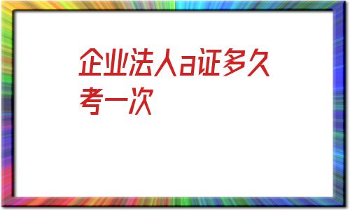 企业法人a证多久考一次(法人代表安全a证怎么办理)