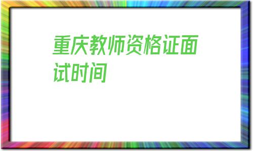 重庆教师资格证面试时间(重庆教师资格证面试时间2020)