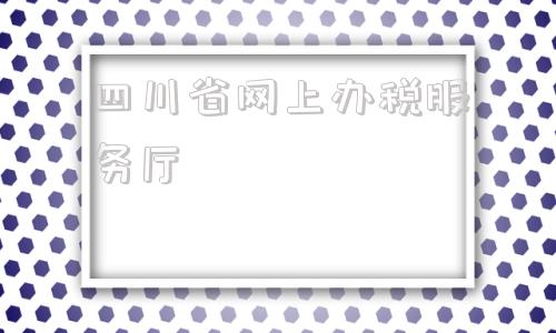 四川省网上办税服务厅(四川省网上办税服务厅官网)