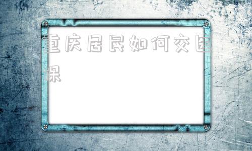 重庆居民如何交医保(重庆居民社区医保在手机上哪里能交)