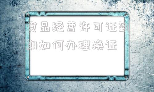 食品经营许可证到期如何办理换证(幼儿园食品经营许可证到期如何办理换证)