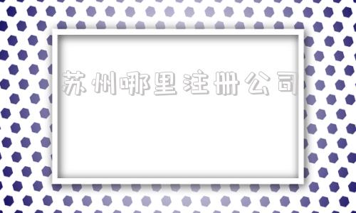 苏州哪里注册公司(苏州哪里注册公司有优惠)