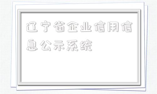 辽宁省企业信用信息公示系统(辽宁省企业信用信息公示系统官网)