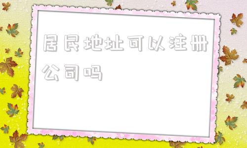 居民地址可以注册公司吗(苏州注册公司地址可以用居民房吗)