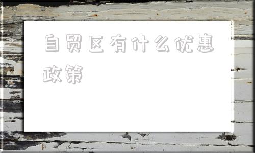 自贸区有什么优惠政策(长沙自贸区有什么优惠政策)