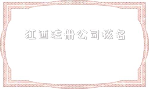 江西注册公司核名(注册公司核名流程)