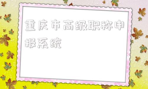 重庆市高级职称申报系统(重庆市高级职称申报系统入口)