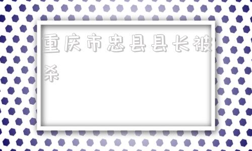 重庆市忠县县长被杀(忠县县长被杀王拥判决结果)