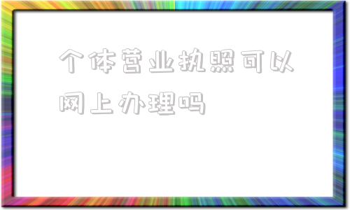 包含个体营业执照可以网上办理吗的词条