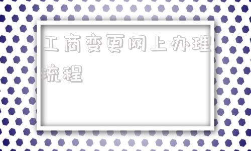 工商变更网上办理流程(深圳市工商变更网上办理流程)