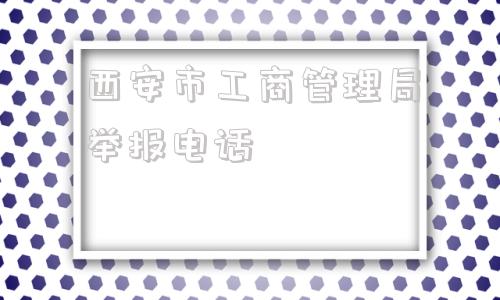 西安市工商管理局举报电话(哈尔滨市工商管理局举报电话)