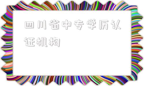 四川省中专学历认证机构(河南省中专学历认证机构)