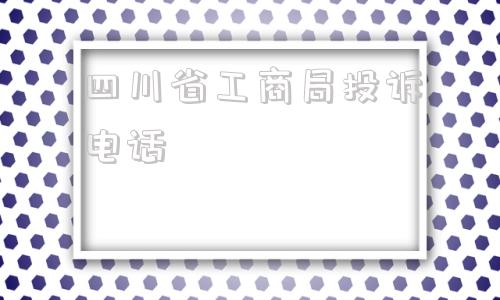 四川省工商局投诉电话(东莞工商局投诉电话多少)