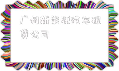 广州新能源汽车租赁公司(广州新能源汽车租赁公司俊风E11K2019款)