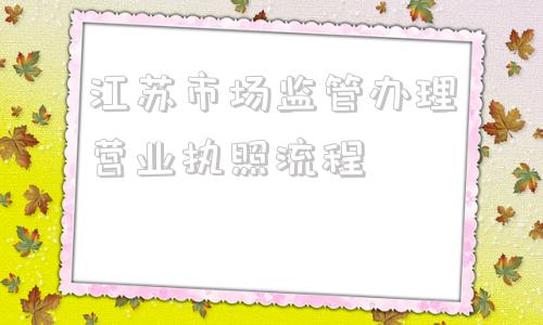 江苏市场监管办理营业执照流程(江苏市场监管办理营业执照流程如何选择经营范围)