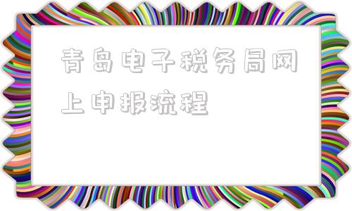 青岛电子税务局网上申报流程(四川省电子税务局网上申报流程)