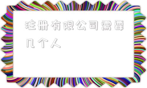 注册有限公司需要几个人(注册有限公司需要几个人到场)