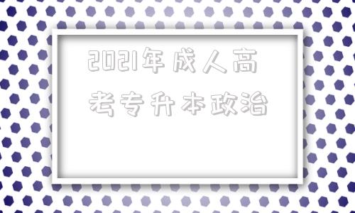 2021年成人高考专升本政治(2021年成人高考专升本政治真题)