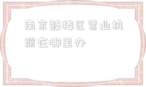 南京鼓楼区营业执照在哪里办(徐州市鼓楼区营业执照在哪里办)