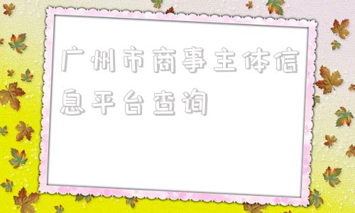 广州市商事主体信息平台查询(广东商事主体信息平台)