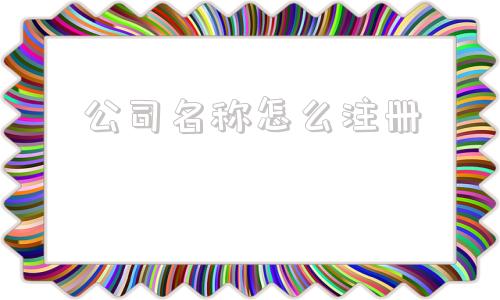 公司名称怎么注册(注册公司名字怎么通过)