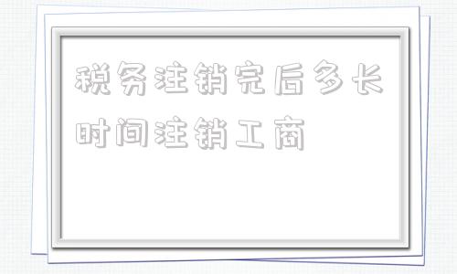 税务注销完后多长时间注销工商(税务注销后多长时间必须工商注销)