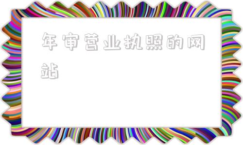 年审营业执照的网站(营业执照年审流程怎么网上申报)